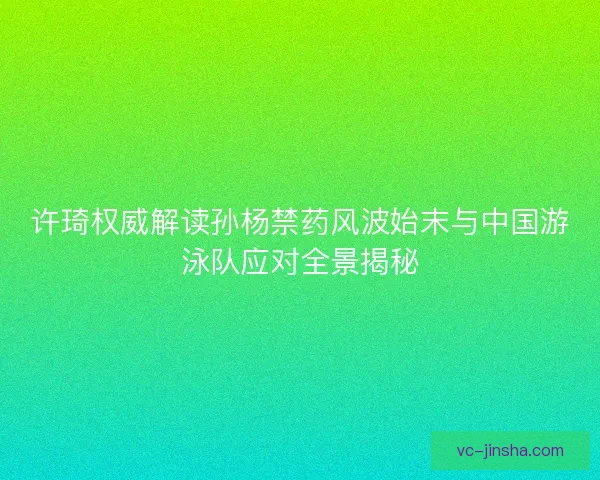 许琦权威解读孙杨禁药风波始末与中国游泳队应对全景揭秘