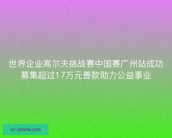 世界企业高尔夫挑战赛中国赛广州站成功募集超过17万元善款助力公益事业