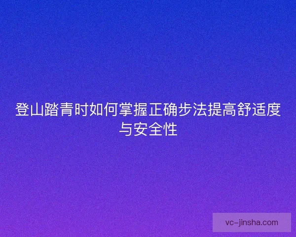 登山踏青时如何掌握正确步法提高舒适度与安全性